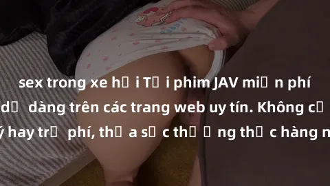 sex trong xe hơi Tải phim JAV miễn phí nhanh chóng và dễ dàng trên các trang web uy tín. Không cần đăng ký hay trả phí, thỏa sức thưởng thức hàng ngàn bộ phim chất lượng cao.