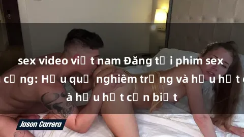 sex video việt nam Đăng tải phim sex nơi công cộng: Hậu quả nghiêm trọng và hậu hết cần biết