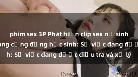 phim sex 3P Phát hiện clip sex nữ sinh gây chấn động trong cộng đồng học sinh: Sự việc đang được điều tra và xử lý
