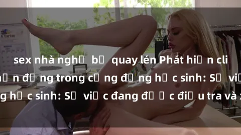 sex nhà nghỉ bị quay lén Phát hiện clip sex nữ sinh gây chấn động trong cộng đồng học sinh: Sự việc đang được điều tra và xử lý