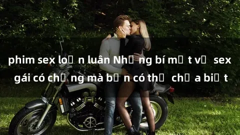 phim sex loạn luân Những bí mật về sex gái có chồng mà bạn có thể chưa biết