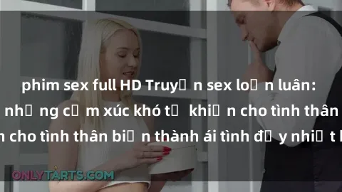 phim sex full HD Truyện sex loạn luân: Bí mật gia đình và những cảm xúc khó tả khiến cho tình thân biến thành ái tình đầy nhiệt huyết