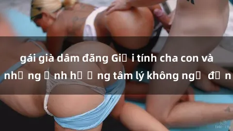 gái già dâm đãng Giới tính cha con và những ảnh hưởng tâm lý không ngờ đến