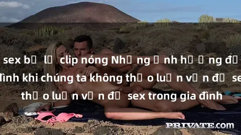 sex bị lộ clip nóng Những ảnh hưởng đến tình cảm gia đình khi chúng ta không thảo luận vấn đề sex trong gia đình