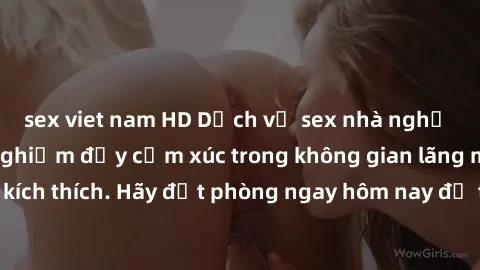 sex viet nam HD Dịch vụ sex nhà nghỉ đẳng cấp: Trải nghiệm đầy cảm xúc trong không gian lãng mạn, đầy kích thích. Hãy đặt phòng ngay hôm nay để thỏa mãn khát khao của bạn!