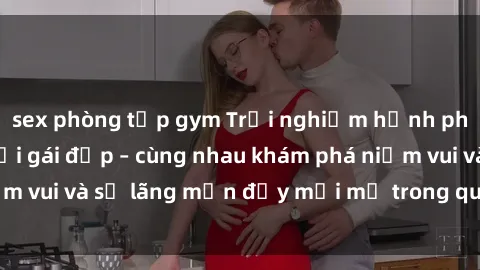 sex phòng tập gym Trải nghiệm hạnh phúc khi làm tình với gái đẹp – cùng nhau khám phá niềm vui và sự lãng mạn đầy mới mẻ trong quan hệ của bạn.