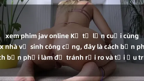 xem phim jav online Kể từ lần cuối cùng bạn thực hành sex nhà vệ sinh công cộng, đây là cách bạn phải làm để tránh rủi ro và tối ưu trải nghiệm.