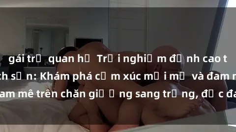 gái trẻ quan hệ Trải nghiệm đỉnh cao tình yêu tại sex khách sạn: Khám phá cảm xúc mới mẻ và đam mê trên chăn giường sang trọng, độc đáo, không giới hạn.