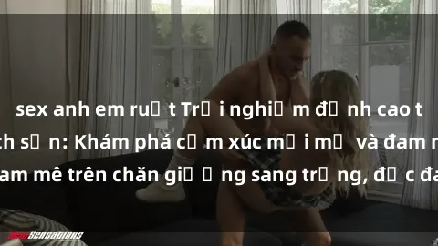 sex anh em ruột Trải nghiệm đỉnh cao tình yêu tại sex khách sạn: Khám phá cảm xúc mới mẻ và đam mê trên chăn giường sang trọng, độc đáo, không giới hạn.