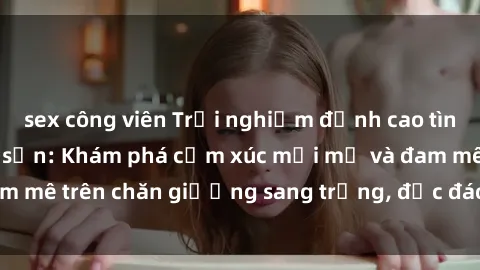 sex công viên Trải nghiệm đỉnh cao tình yêu tại sex khách sạn: Khám phá cảm xúc mới mẻ và đam mê trên chăn giường sang trọng, độc đáo, không giới hạn.