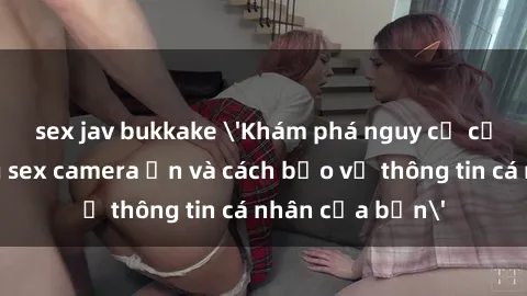 sex jav bukkake 'Khám phá nguy cơ của việc sử dụng sex camera ẩn và cách bảo vệ thông tin cá nhân của bạn'