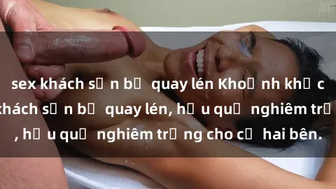 sex khách sạn bị quay lén Khoảnh khắc đáng buồn: Sex khách sạn bị quay lén, hậu quả nghiêm trọng cho cả hai bên.
