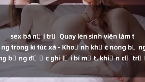 sex bà nội trợ Quay lén sinh viên làm tình ngay trên giường trong kí túc xá - Khoảnh khắc nóng bỏng được ghi lại bí mật, khiến cả trường học xôn xao.