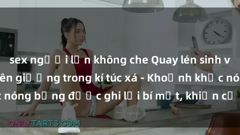 sex người lớn không che Quay lén sinh viên làm tình ngay trên giường trong kí túc xá - Khoảnh khắc nóng bỏng được ghi lại bí mật, khiến cả trường học xôn xao.