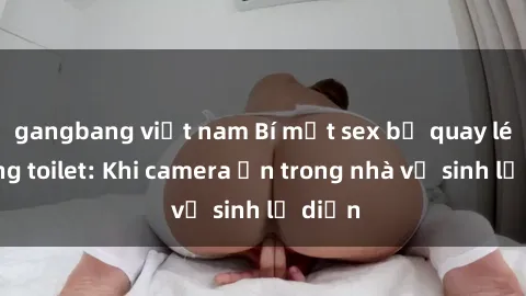 gangbang việt nam Bí mật sex bị quay lén trong toilet: Khi camera ẩn trong nhà vệ sinh lộ diện