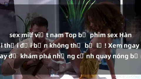 sex milf việt nam Top bộ phim sex Hàn Quốc hot nhất mọi thời đại bạn không thể bỏ lỡ! Xem ngay để khám phá những cảnh quay nóng bỏng, đầy nghẹt thở!