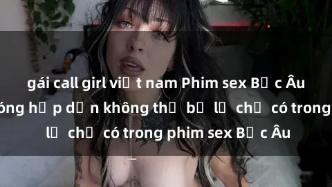 gái call girl việt nam Phim sex Bắc Âu: Những cảnh nóng hấp dẫn không thể bỏ lỡ chỉ có trong phim sex Bắc Âu