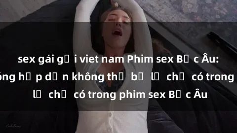 sex gái gọi viet nam Phim sex Bắc Âu: Những cảnh nóng hấp dẫn không thể bỏ lỡ chỉ có trong phim sex Bắc Âu