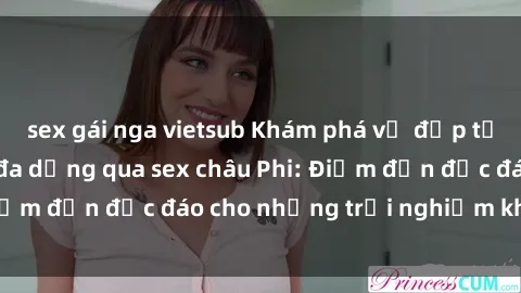 sex gái nga vietsub Khám phá vẻ đẹp tự nhiên và văn hóa đa dạng qua sex châu Phi: Điểm đến độc đáo cho những trải nghiệm khó quên
