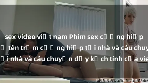 sex video việt nam Phim sex cưỡng hiếp vietsub: Nữ sinh bị tên trộm cưỡng hiếp tại nhà và câu chuyện đầy kịch tính của vietsub