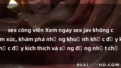 sex công viên Xem ngay sex jav không che để thỏa mãn cảm xúc, khám phá những khoảnh khắc đầy kích thích và sống động nhất chỉ trong click!