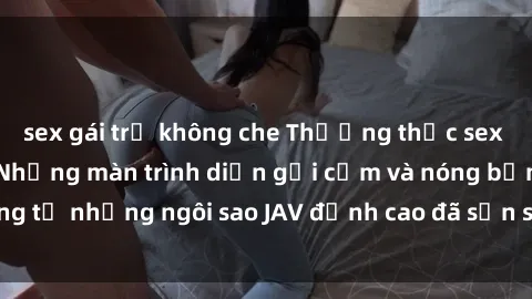 sex gái trẻ không che Thưởng thức sex JAV idol miễn phí: Những màn trình diễn gợi cảm và nóng bỏng từ những ngôi sao JAV đỉnh cao đã sẵn sàng để bạn khám phá.