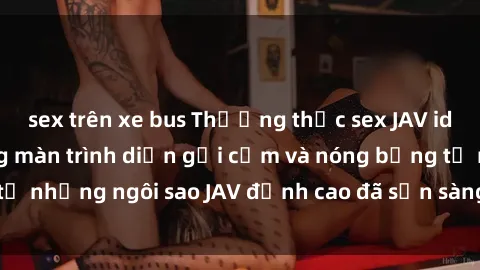 sex trên xe bus Thưởng thức sex JAV idol miễn phí: Những màn trình diễn gợi cảm và nóng bỏng từ những ngôi sao JAV đỉnh cao đã sẵn sàng để bạn khám phá.