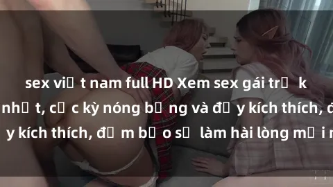 sex việt nam full HD Xem sex gái trẻ không che hấp dẫn nhất, cực kỳ nóng bỏng và đầy kích thích, đảm bảo sẽ làm hài lòng mọi người!