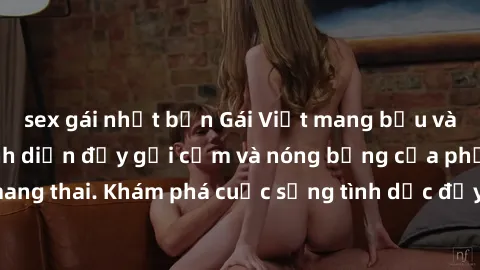 sex gái nhật bản Gái Việt mang bầu và làm tình: Màn trình diễn đầy gợi cảm và nóng bỏng của phụ nữ mang thai. Khám phá cuộc sống tình dục đầy hấp dẫn và mới lạ của họ!