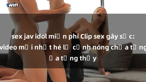 sex jav idol miễn phí Clip sex gây sốc: Loạt video mới nhất hé lộ cảnh nóng chưa từng thấy