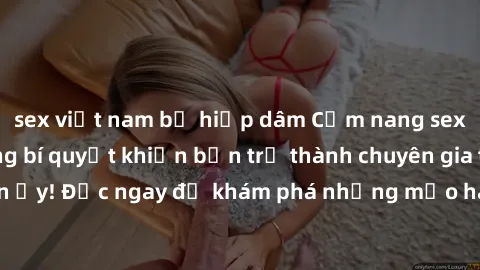 sex việt nam bị hiếp dâm Cẩm nang sex không che: Những bí quyết khiến bạn trở thành chuyên gia trong chuyện ấy! Đọc ngay để khám phá những mẹo hay và bí quyết tình dục không che.
