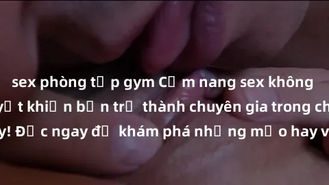 sex phòng tập gym Cẩm nang sex không che: Những bí quyết khiến bạn trở thành chuyên gia trong chuyện ấy! Đọc ngay để khám phá những mẹo hay và bí quyết tình dục không che.