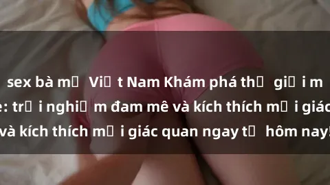 sex bà mẹ Việt Nam Khám phá thế giới mới của sex online: trải nghiệm đam mê và kích thích mọi giác quan ngay từ hôm nay!