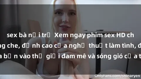 sex bà nội trợ Xem ngay phim sex HD chất lượng cao không che, đỉnh cao của nghệ thuật làm tình, đưa bạn vào thế giới đam mê và sóng gió của tình yêu không giới hạn.