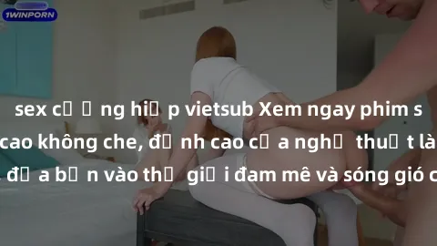 sex cưỡng hiếp vietsub Xem ngay phim sex HD chất lượng cao không che, đỉnh cao của nghệ thuật làm tình, đưa bạn vào thế giới đam mê và sóng gió của tình yêu không giới hạn.