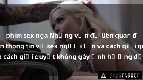 phim sex nga Những vấn đề liên quan đến việc tiếp cận thông tin về sex người lớn và cách giải quyết không gây ảnh hưởng đến trẻ em