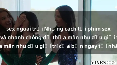 sex ngoài trời Những cách tải phim sex về máy đơn giản và nhanh chóng để thỏa mãn nhu cầu giải trí của bạn ngay tại nhà