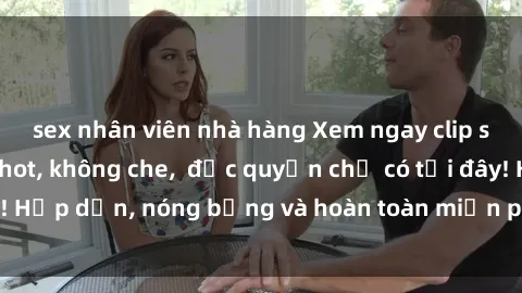 sex nhân viên nhà hàng Xem ngay clip sex không che cực hot, không che,  độc quyền chỉ có tại đây! Hấp dẫn, nóng bỏng và hoàn toàn miễn phí, không thể bỏ qua!
