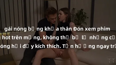 gái nóng bỏng khỏa thân Đón xem phim sex mới nhất đang hot trên mạng, không thể bỏ lỡ những cảnh nóng hổi đầy kích thích. Tận hưởng ngay trước khi bị xoá chóng mặt!