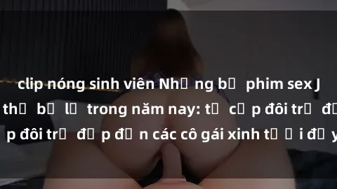 clip nóng sinh viên Những bộ phim sex JAV hot nhất không thể bỏ lỡ trong năm nay: từ cặp đôi trẻ đẹp đến các cô gái xinh tươi đầy sức hút.
