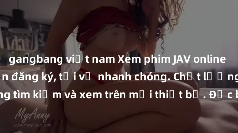 gangbang việt nam Xem phim JAV online miễn phí không cần đăng ký, tải về nhanh chóng. Chất lượng HD, dễ dàng tìm kiếm và xem trên mọi thiết bị. Đặc biệt, không quảng cáo làm phiền.