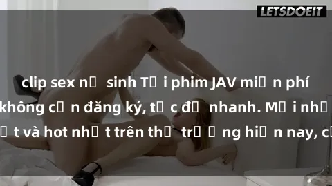 clip sex nữ sinh Tải phim JAV miễn phí chất lượng cao, không cần đăng ký, tốc độ nhanh. Mới nhất và hot nhất trên thị trường hiện nay, cập nhật hàng ngày.