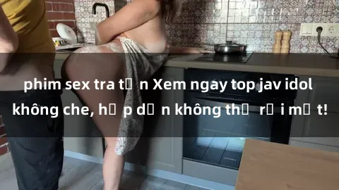 phim sex tra tấn Xem ngay top jav idol không che, hấp dẫn không thể rời mắt!