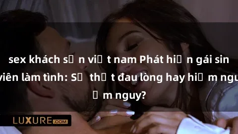 sex khách sạn việt nam Phát hiện gái sinh viên làm tình: Sự thật đau lòng hay hiểm nguy?