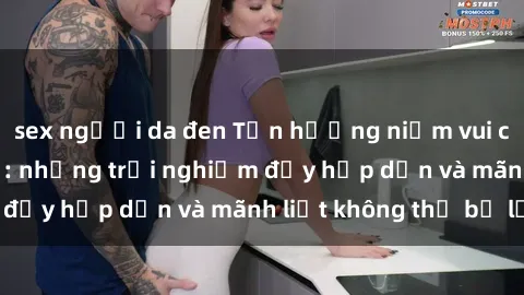sex người da đen Tận hưởng niềm vui của sex với gái trẻ: những trải nghiệm đầy hấp dẫn và mãnh liệt không thể bỏ lỡ