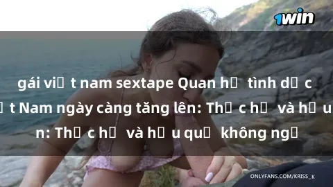 gái việt nam sextape Quan hệ tình dục của nữ sinh Việt Nam ngày càng tăng lên: Thực hư và hậu quả không ngờ