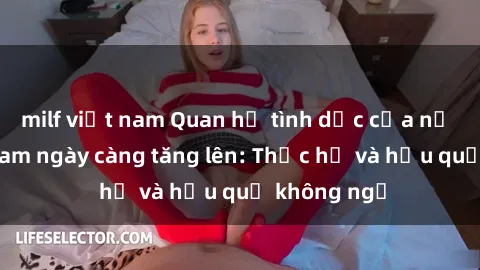 milf việt nam Quan hệ tình dục của nữ sinh Việt Nam ngày càng tăng lên: Thực hư và hậu quả không ngờ