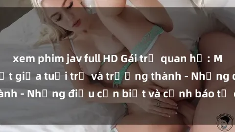 xem phim jav full HD Gái trẻ quan hệ: Mối quan hệ khác biệt giữa tuổi trẻ và trưởng thành - Những điều cần biết và cảnh báo từ chuyên gia