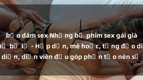bạo dâm sex Những bộ phim sex gái già đỉnh cao không thể bỏ lỡ - Hấp dẫn, mê hoặc, từng đạo diễn, diễn viên đều góp phần tạo nên sự hấp dẫn, kích thích.
