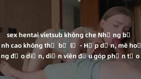 sex hentai vietsub không che Những bộ phim sex gái già đỉnh cao không thể bỏ lỡ - Hấp dẫn, mê hoặc, từng đạo diễn, diễn viên đều góp phần tạo nên sự hấp dẫn, kích thích.